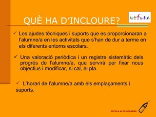 QUÈ HA D’INCLOURE?  Les ajudes tècniques i suports que es proporcionaran a l’alumne/a en les activitats que s’han de dur a terme en els diferents entorns escolars. Una valoració periòdica i un registre sistemàtic dels progrés de l’alumne/a, que servirà per fixar nous objectius i modificar, si cal, el pla. L’horari de l’alumne/a amb els emplaçaments i suports. ESCOLA ALTA SEGARRA 