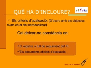 Cal deixar-ne constància en: El registre o full de seguiment del PI. Els documents oficials d’avaluació. QUÈ HA D’INCLOURE?  Els criteris d’avaluació: ( D’acord amb els objectius fixats en el pla individualitzat ) ESCOLA ALTA SEGARRA 