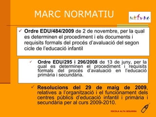 Ordre EDU/295 i 296/2008  de 13 de juny, per la qual es determinen el procediment i requisits formals del   procés d’avaluació en l’educació primària i secundària. Ordre EDU/484/2009  de 2 de novembre, per la qual es determinen el procediment i els documents i requisits formals del procés d’avaluació del segon cicle de l’educació infantil Resolucions del 29 de maig de 2009 , relatives a l’organització i el funcionament dels centres públics d’educació infantil i primària i secundària per al curs 2009-2010. MARC NORMATIU ESCOLA ALTA SEGARRA 