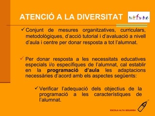 ATENCIÓ A LA DIVERSITAT   Conjunt de mesures organitzatives, curriculars, metodològiques, d’acció tutorial i d’avaluació a nivell d’aula i centre per donar resposta a tot l’alumnat. Per donar resposta a les necessitats educatives especials i/o específiques de l’alumnat, cal establir en la  programació d’aula  les adaptacions necessàries d’acord amb els aspectes següents: Verificar l’adequació dels objectius de la programació a les característiques de l’alumnat. ESCOLA ALTA SEGARRA 