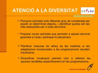 ATENCIÓ A LA DIVERSITAT Preveure activitats amb diferents grau de complexitat per assolir un determinat objectiu, i identificar quines són les més adequades per a cada alumne/a. Preparar noves activitats que permetin a aquest alumnat aprendre a l’aula i participar-hi plenament. Planificar mesures de reforç de les matèries si les adaptacions incorporades a les programacions resulten insuficients. Diversificar l’avaluació prenent com a referent les opcions recollides específicament en les programacions. ESCOLA ALTA SEGARRA 