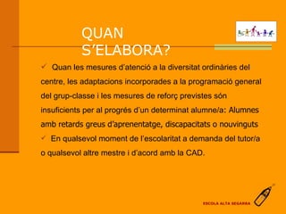 QUAN S’ELABORA?   En qualsevol moment de l’escolaritat a demanda del tutor/a o qualsevol altre mestre i d’acord amb la CAD. Quan les mesures d’atenció a la diversitat ordinàries del centre, les adaptacions incorporades a la programació general del grup-classe i les mesures de reforç previstes són insuficients per al progrés d’un determinat alumne/a : Alumnes amb retards greus d’aprenentatge, discapacitats o nouvinguts ESCOLA ALTA SEGARRA 