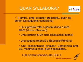 Una retenció al 2n cicle d’Educació Infantil. Una segona retenció a Educació Primària. La supressió total o parcial d’una o més àrees ( Ordres d’Avaluació ) Una escolarització singular: Compartida amb EE, mestre/a a casa, aula hospitalària... Cal comunicar-ho als SSTT. QUAN S’ELABORA? ESCOLA ALTA SEGARRA I també, amb caràcter prescriptiu, quan es donen les següents condicions: 