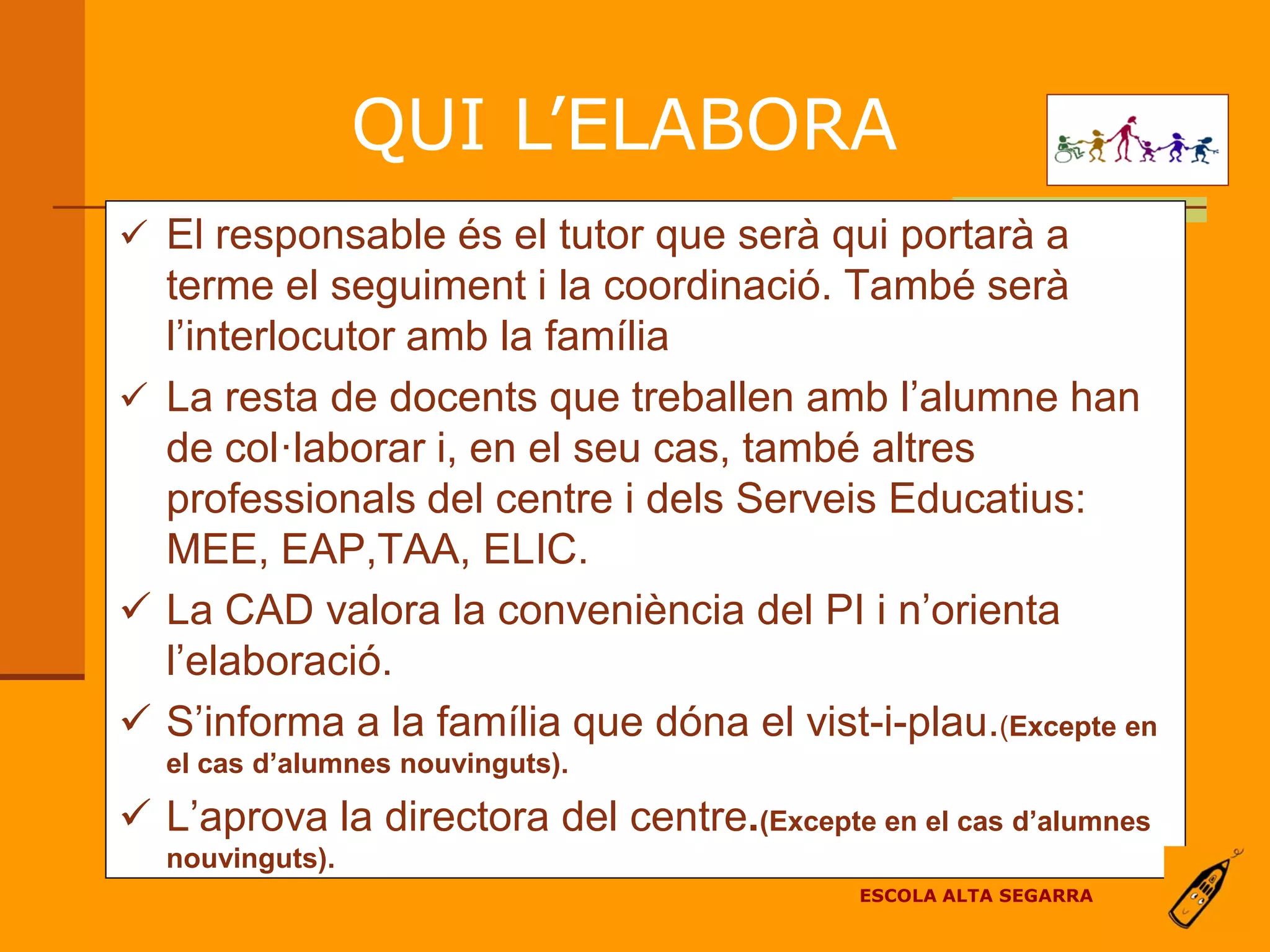 QUI L’ELABORA
 El responsable és el tutor que serà qui portarà a
  terme el seguiment i la coordinació. També serà
  l’interlocutor amb la família
 La resta de docents que treballen amb l’alumne han
  de col·laborar i, en el seu cas, també altres
  professionals del centre i dels Serveis Educatius:
  MEE, EAP,TAA, ELIC.
 La CAD valora la conveniència del PI i n’orienta
  l’elaboració.
 S’informa a la família que dóna el vist-i-plau.(Excepte en
  el cas d’alumnes nouvinguts).

 L’aprova la directora del centre.(Excepte en el cas d’alumnes
  nouvinguts).
                                             ESCOLA ALTA SEGARRA
 