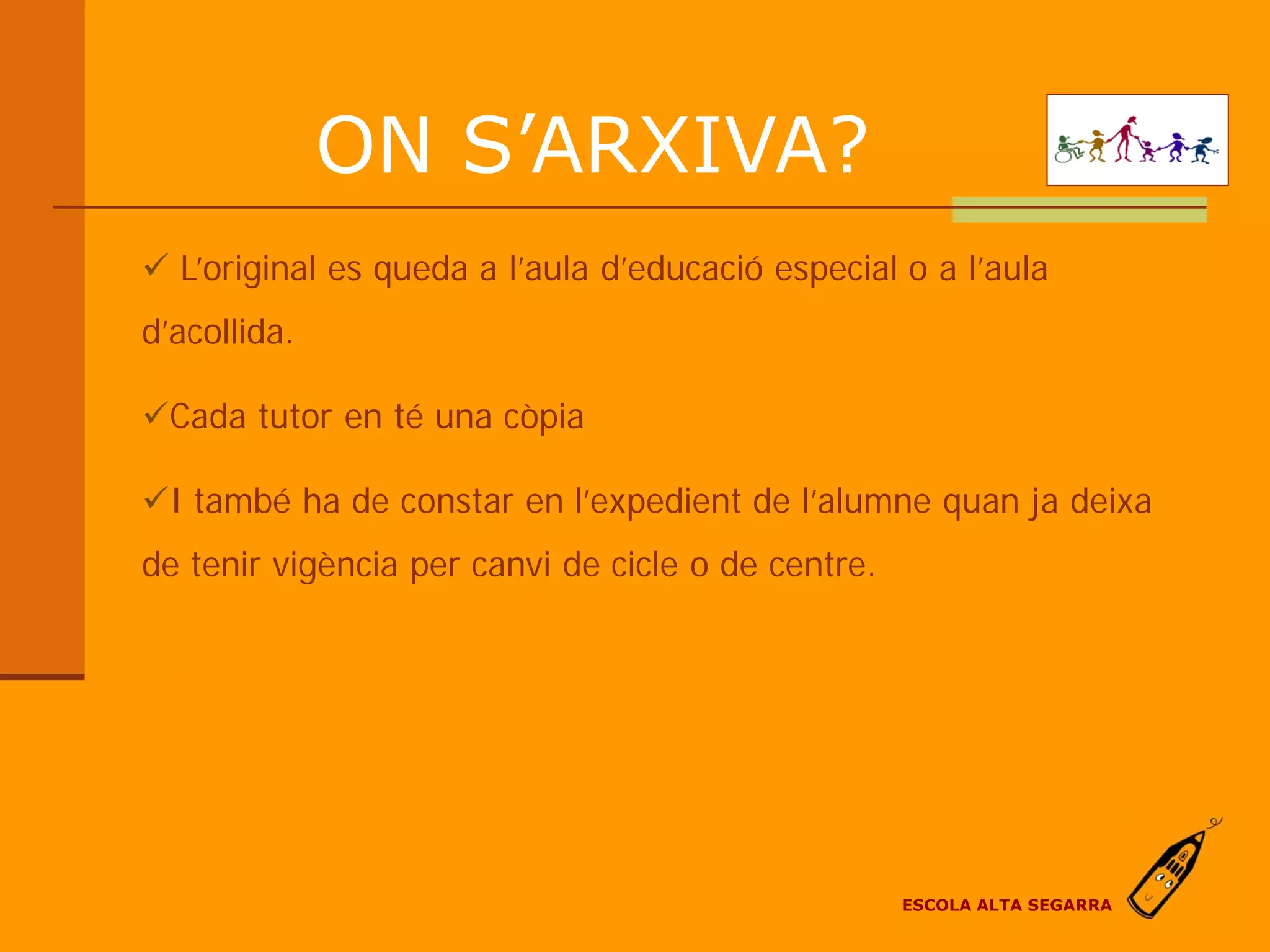 ON S’ARXIVA?
 L’original es queda a l’aula d’educació especial o a l’aula
d’acollida.

Cada tutor en té una còpia

I també ha de constar en l’expedient de l’alumne quan ja deixa
de tenir vigència per canvi de cicle o de centre.




                                                    ESCOLA ALTA SEGARRA
 