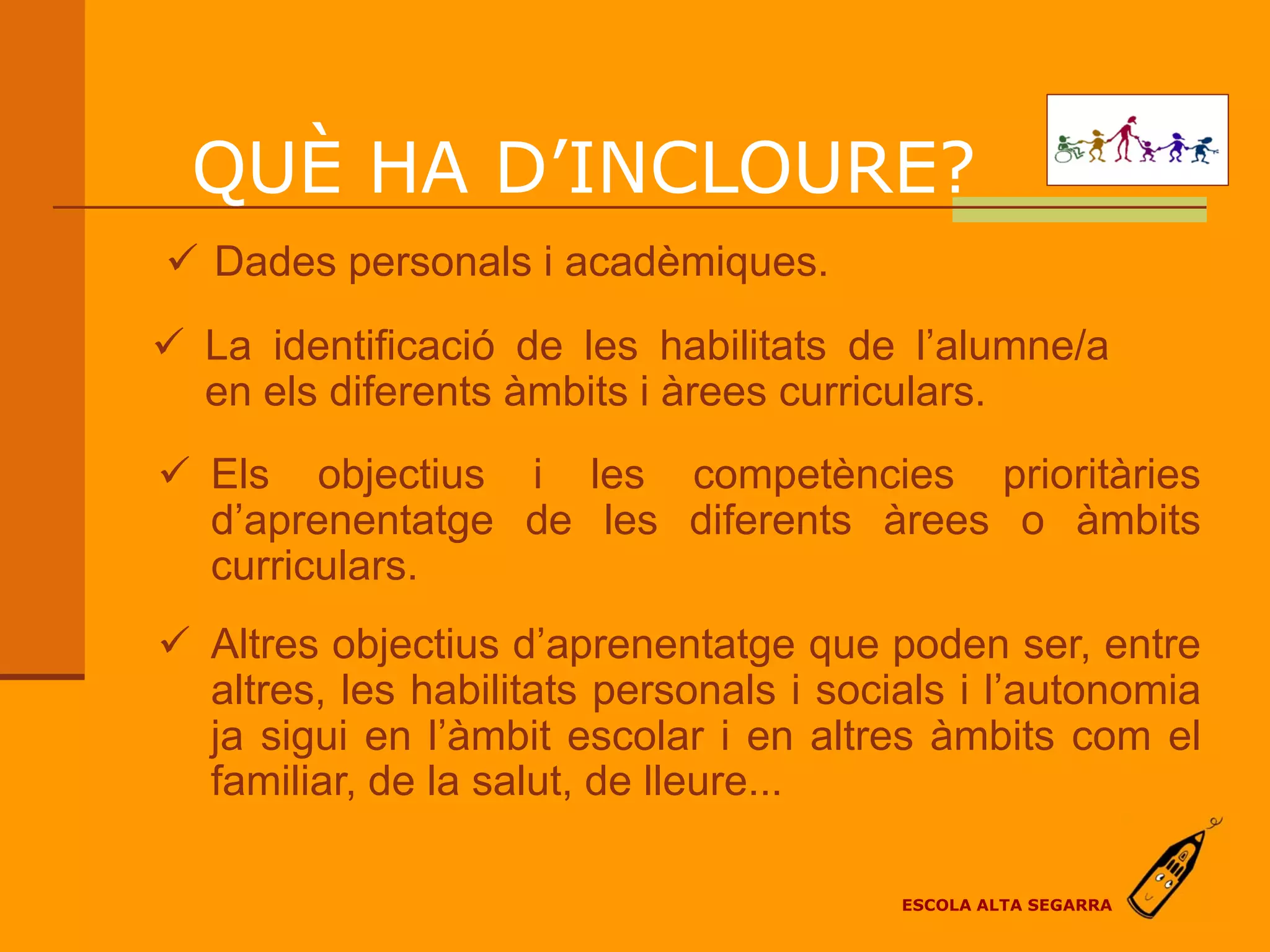 QUÈ HA D’INCLOURE?
 Dades personals i acadèmiques.
 La identificació de les habilitats de l’alumne/a
  en els diferents àmbits i àrees curriculars.
 Els objectius i les competències prioritàries
  d’aprenentatge de les diferents àrees o àmbits
  curriculars.
 Altres objectius d’aprenentatge que poden ser, entre
  altres, les habilitats personals i socials i l’autonomia
  ja sigui en l’àmbit escolar i en altres àmbits com el
  familiar, de la salut, de lleure...

                                         ESCOLA ALTA SEGARRA
 