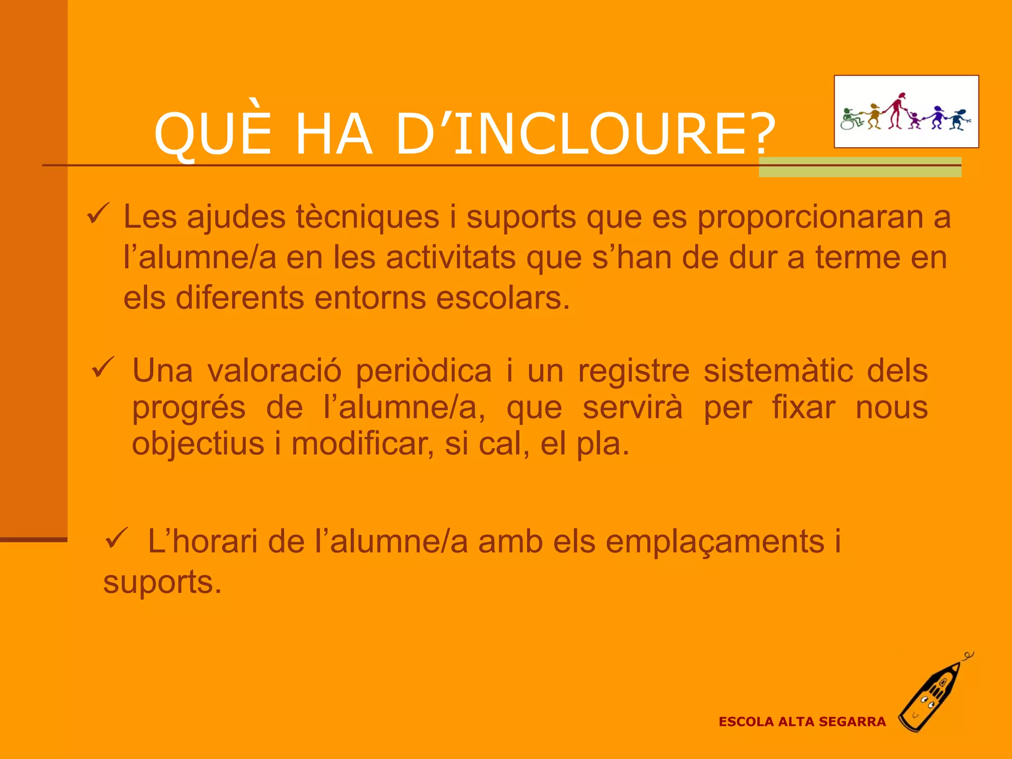 QUÈ HA D’INCLOURE?
 Les ajudes tècniques i suports que es proporcionaran a
  l’alumne/a en les activitats que s’han de dur a terme en
  els diferents entorns escolars.

 Una valoració periòdica i un registre sistemàtic dels
  progrés de l’alumne/a, que servirà per fixar nous
  objectius i modificar, si cal, el pla.

  L’horari de l’alumne/a amb els emplaçaments i
 suports.


                                          ESCOLA ALTA SEGARRA
 