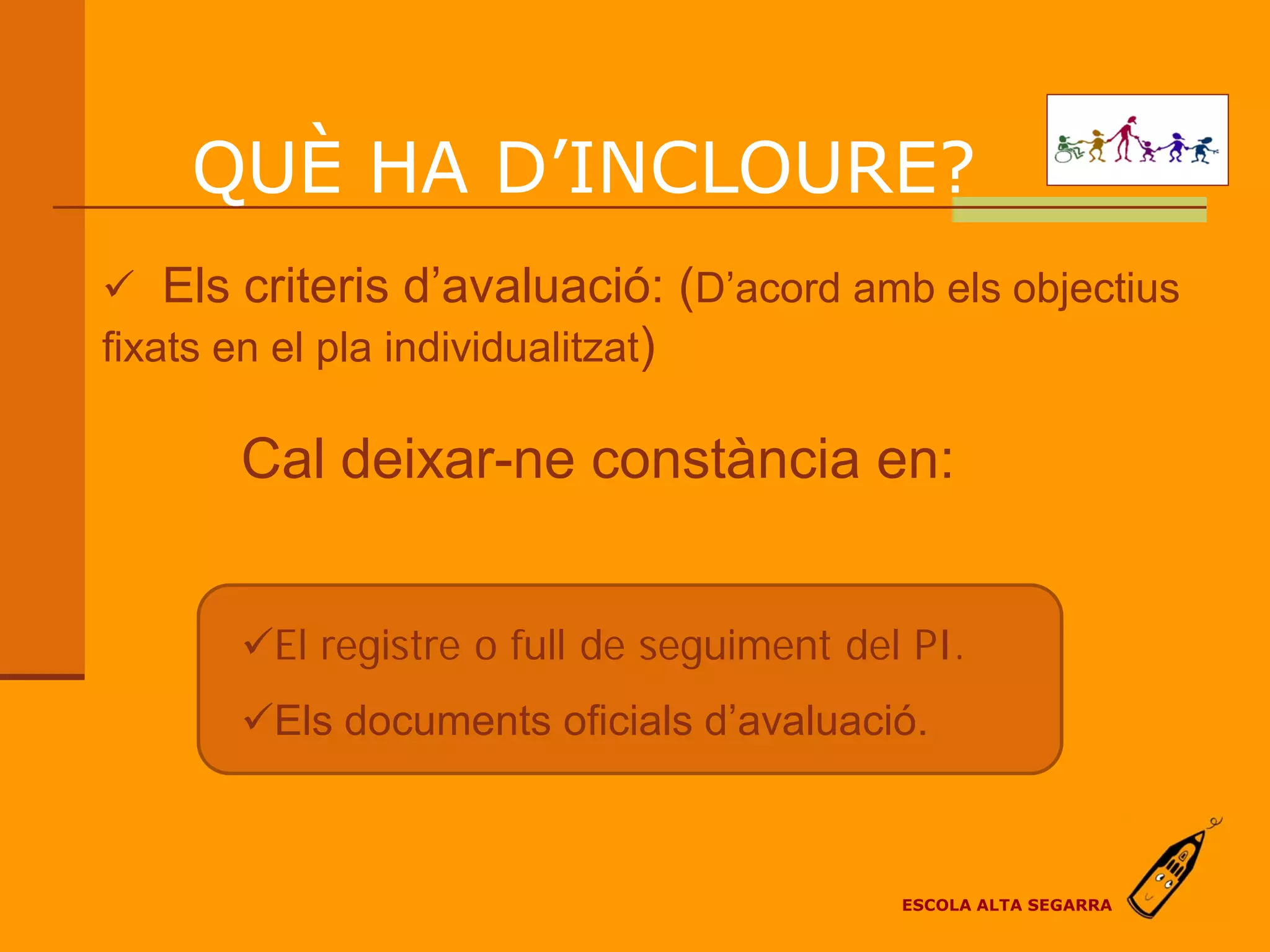 QUÈ HA D’INCLOURE?
 Els criteris d’avaluació: (D’acord amb els objectius
fixats en el pla individualitzat)

      Cal deixar-ne constància en:


      El registre o full de seguiment del PI.
      Els documents oficials d’avaluació.



                                          ESCOLA ALTA SEGARRA
 