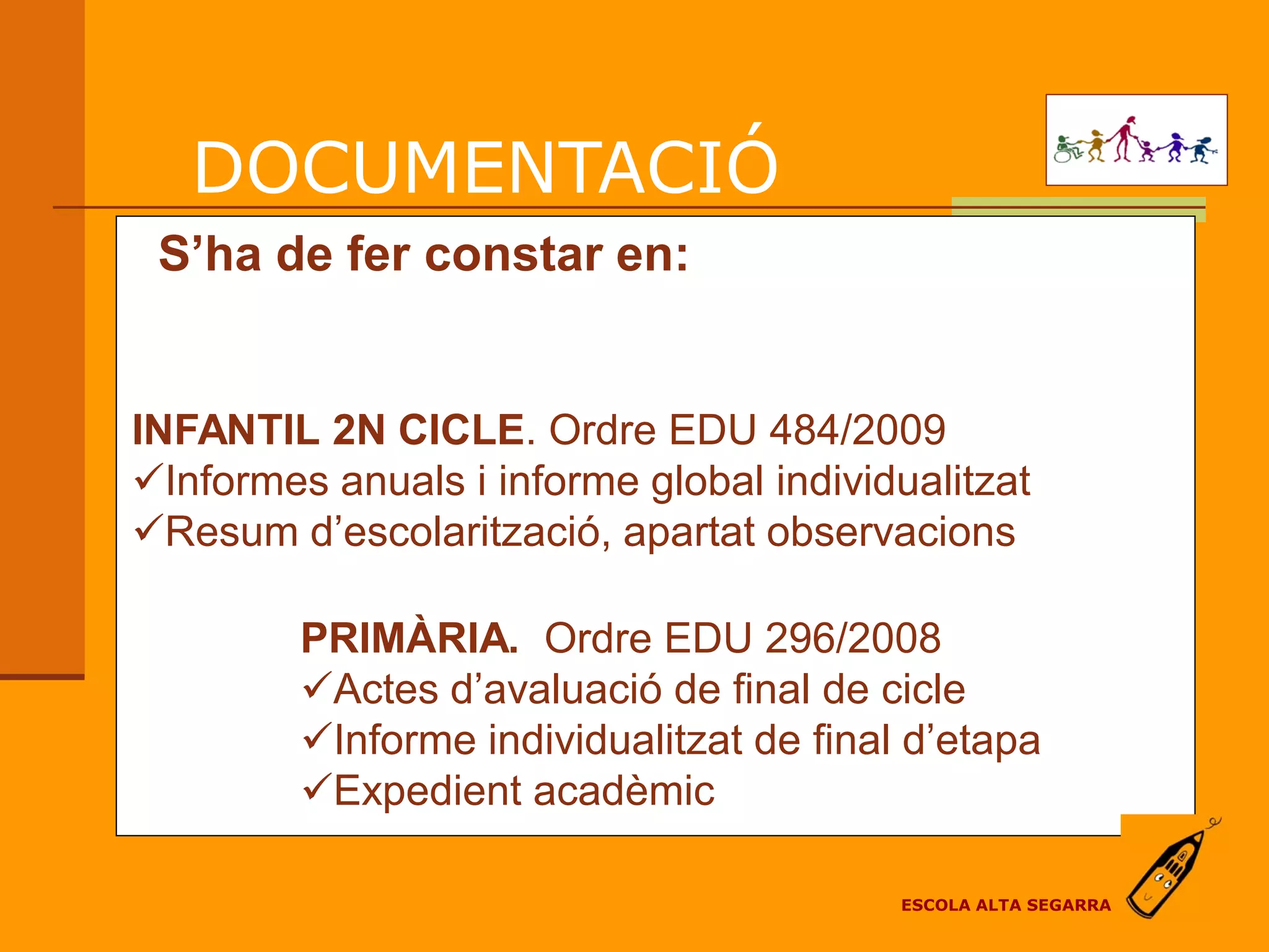 DOCUMENTACIÓ
 S’ha de fer constar en:


INFANTIL 2N CICLE. Ordre EDU 484/2009
Informes anuals i informe global individualitzat
Resum d’escolarització, apartat observacions

         PRIMÀRIA. Ordre EDU 296/2008
         Actes d’avaluació de final de cicle
         Informe individualitzat de final d’etapa
         Expedient acadèmic

                                          ESCOLA ALTA SEGARRA
 