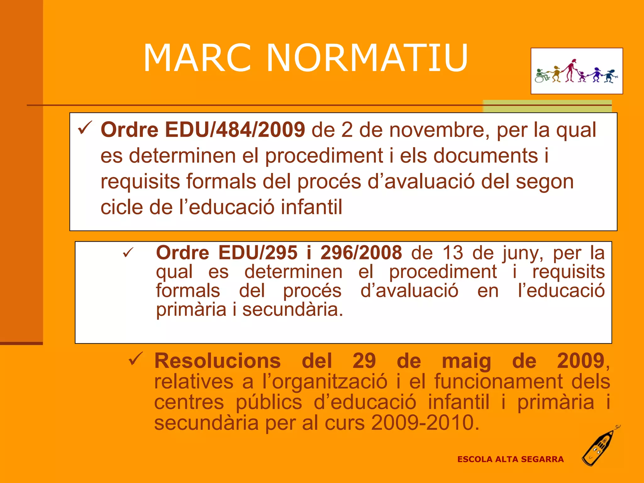 MARC NORMATIU
 Ordre EDU/484/2009 de 2 de novembre, per la qual
  es determinen el procediment i els documents i
  requisits formals del procés d’avaluació del segon
  cicle de l’educació infantil

       Ordre EDU/295 i 296/2008 de 13 de juny, per la
        qual es determinen el procediment i requisits
        formals del procés d’avaluació en l’educació
        primària i secundària.

      Resolucions del 29 de maig de 2009,
       relatives a l’organització i el funcionament dels
       centres públics d’educació infantil i primària i
       secundària per al curs 2009-2010.
                                       ESCOLA ALTA SEGARRA
 