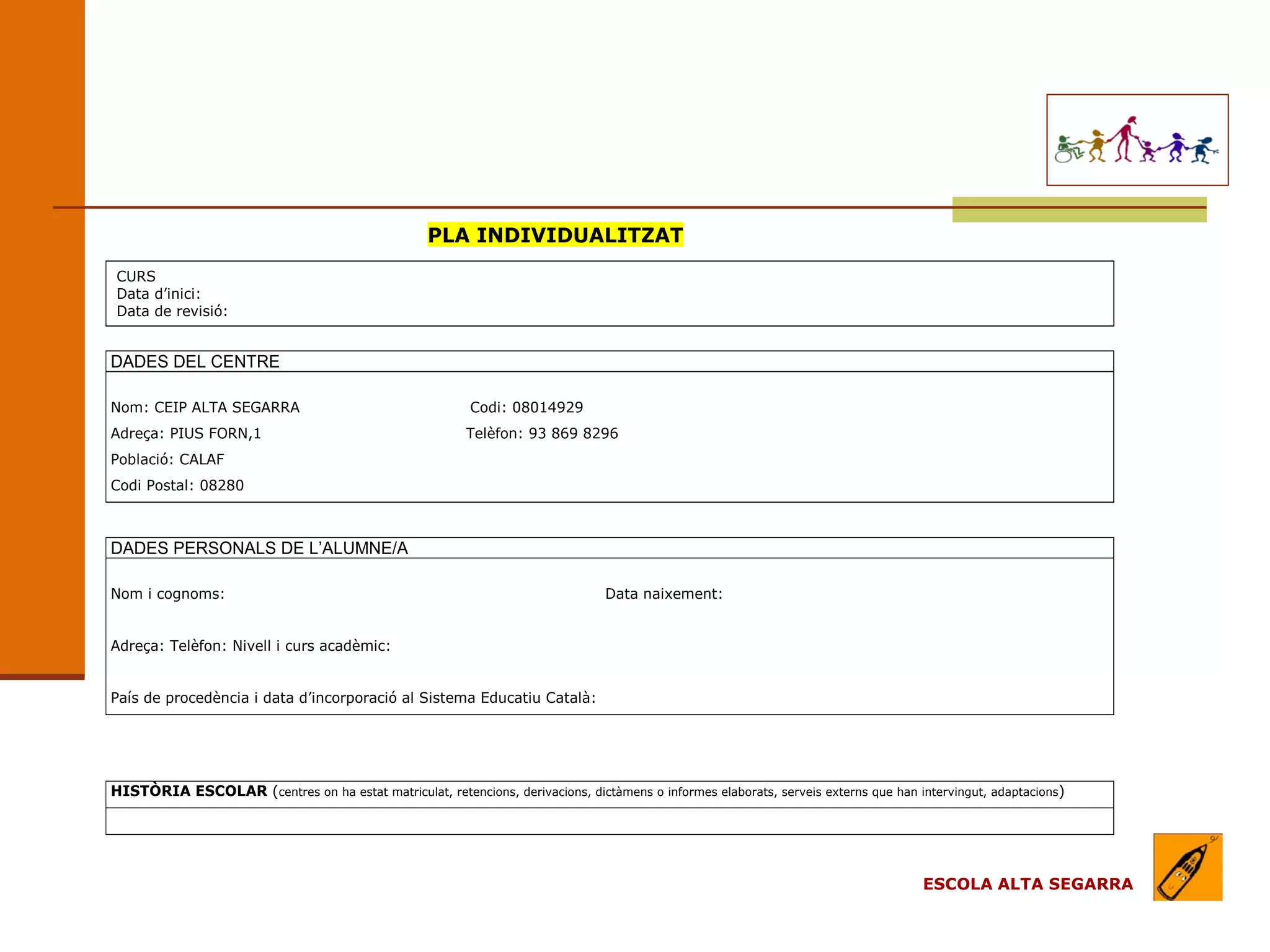 PLA INDIVIDUALITZAT
CURS
Data d’inici:
Data de revisió:


DADES DEL CENTRE

Nom: CEIP ALTA SEGARRA                                    Codi: 08014929
Adreça: PIUS FORN,1                                       Telèfon: 93 869 8296
Població: CALAF
Codi Postal: 08280



DADES PERSONALS DE L’ALUMNE/A

Nom i cognoms:                                                                  Data naixement:


Adreça: Telèfon: Nivell i curs acadèmic:


País de procedència i data d’incorporació al Sistema Educatiu Català:




HISTÒRIA ESCOLAR (centres on ha estat matriculat, retencions, derivacions, dictàmens o informes elaborats, serveis externs que han intervingut, adaptacions)




                                                                                                                                    ESCOLA ALTA SEGARRA
 
