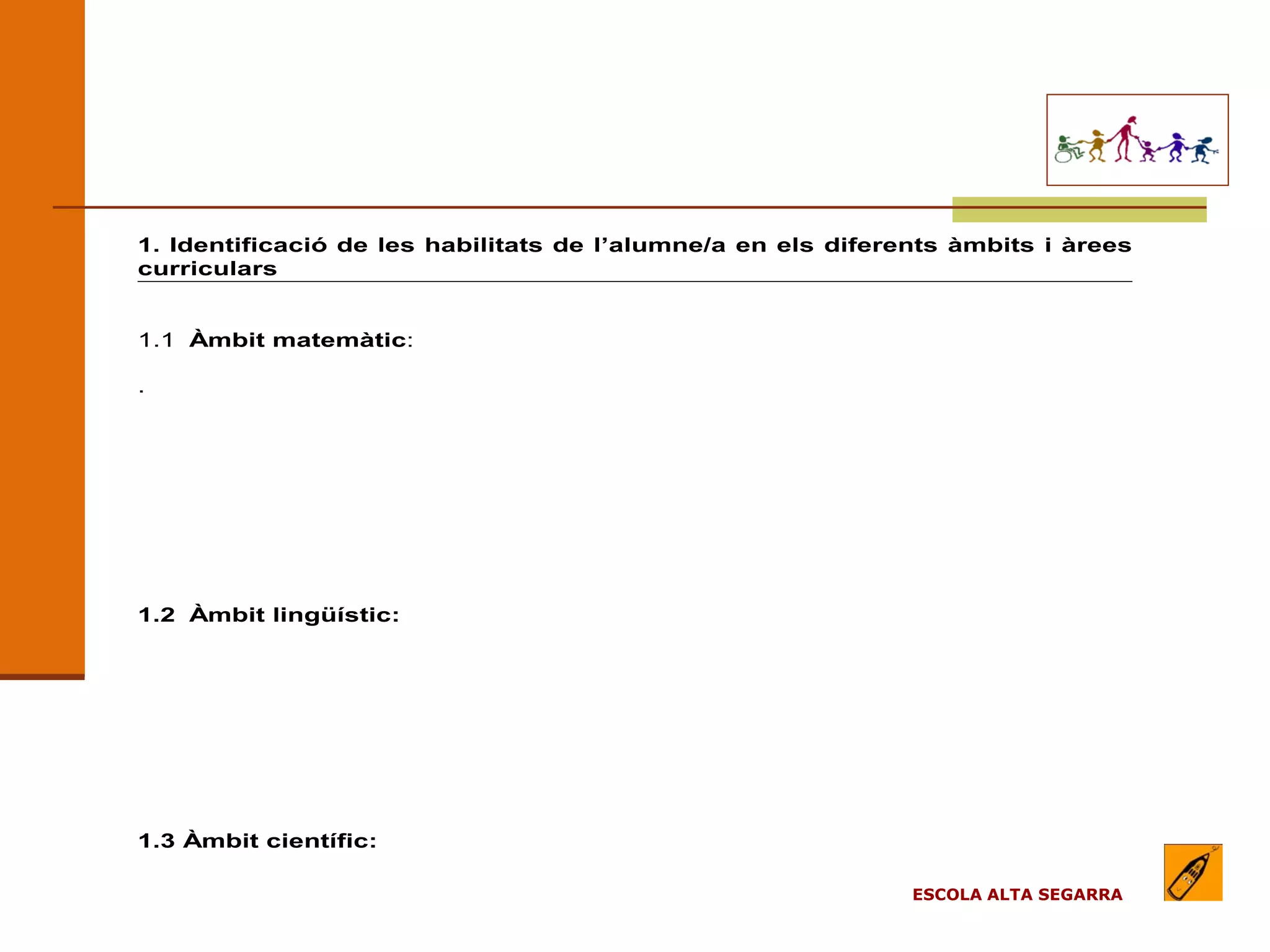 EL MODEL DE L’ESCOLA
                              (apartats)

1. Identificació de les habilitats de l’alumne/a en els diferents àmbits i àrees
curriculars


1.1 Àmbit matemàtic:

.




1.2 Àmbit lingüístic:




1.3 Àmbit científic:

                                                              ESCOLA ALTA SEGARRA
 