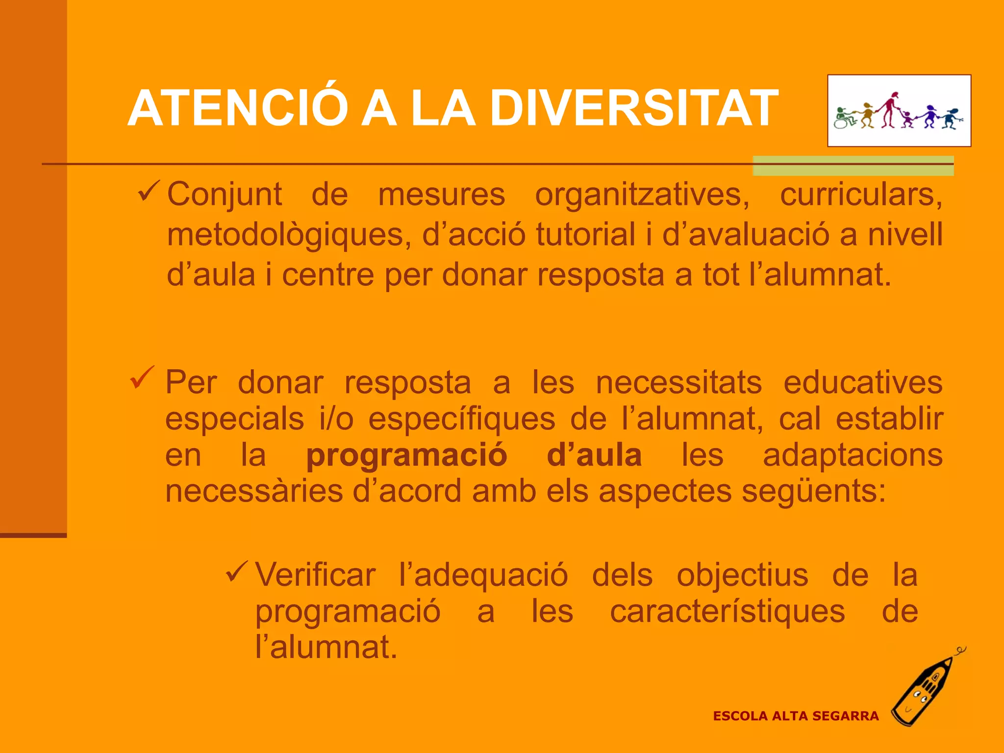 ATENCIÓ A LA DIVERSITAT
 Conjunt de mesures organitzatives, curriculars,
  metodològiques, d’acció tutorial i d’avaluació a nivell
  d’aula i centre per donar resposta a tot l’alumnat.


 Per donar resposta a les necessitats educatives
  especials i/o específiques de l’alumnat, cal establir
  en la programació d’aula les adaptacions
  necessàries d’acord amb els aspectes següents:

       Verificar l’adequació dels objectius de la
        programació a les característiques de
        l’alumnat.
                                        ESCOLA ALTA SEGARRA
 