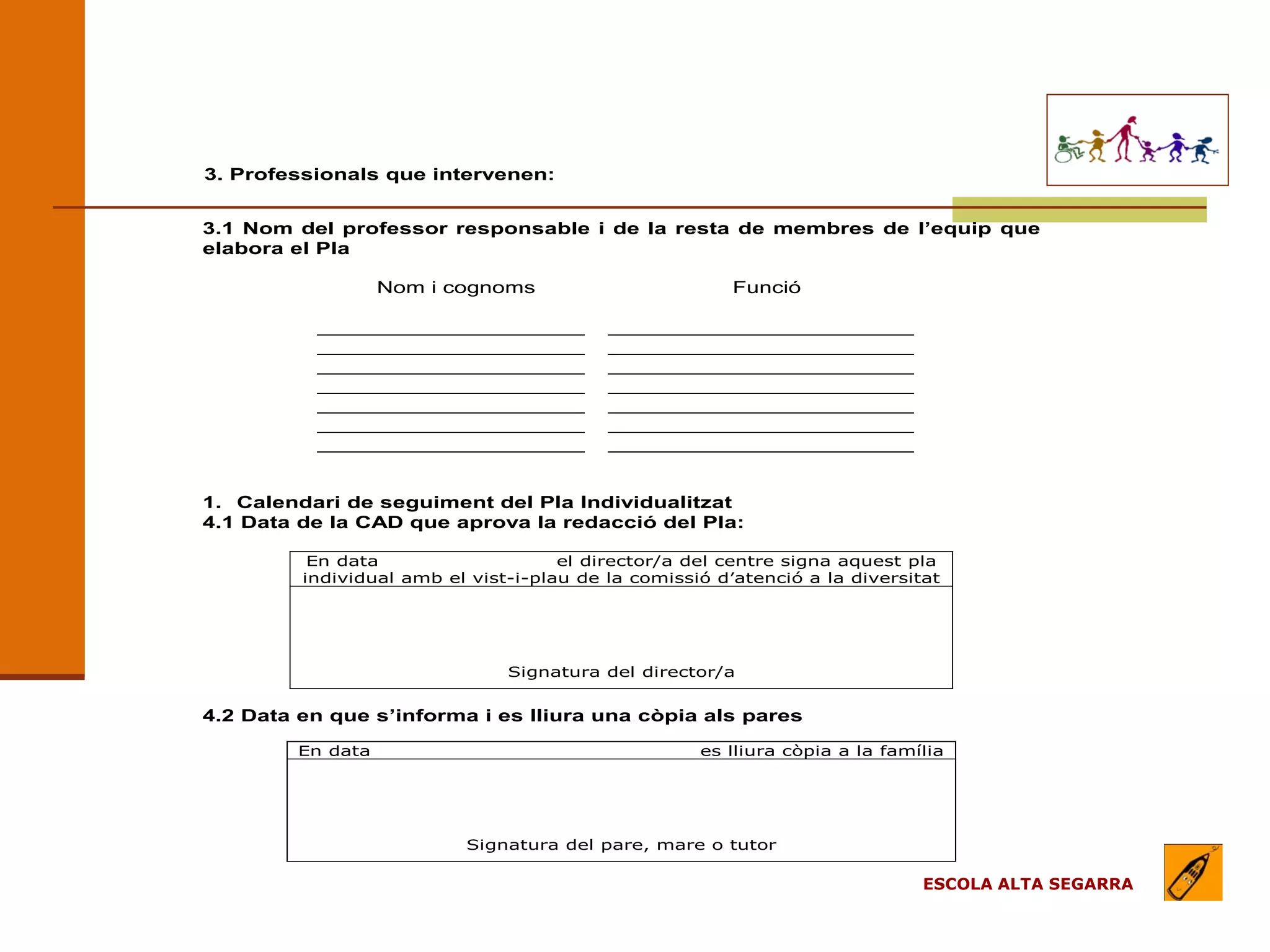 EL MODEL DE L’ESCOLA
                                (apartats)
3. Professionals que intervenen:


3.1 Nom del professor responsable i de la resta de membres de l’equip que
elabora el Pla

                   Nom i cognoms                        Funció

          _____________________           ________________________
          _____________________           ________________________
          _____________________           ________________________
          _____________________           ________________________
          _____________________           ________________________
          _____________________           ________________________
          _____________________           ________________________


1. Calendari de seguiment del Pla Individualitzat
4.1 Data de la CAD que aprova la redacció del Pla:

          En data                    el director/a del centre signa aquest pla
         individual amb el vist-i-plau de la comissió d’atenció a la diversitat




                               Signatura del director/a


4.2 Data en que s’informa i es lliura una còpia als pares

         En data                                    es lliura còpia a la família




                           Signatura del pare, mare o tutor

                                                                             ESCOLA ALTA SEGARRA
 