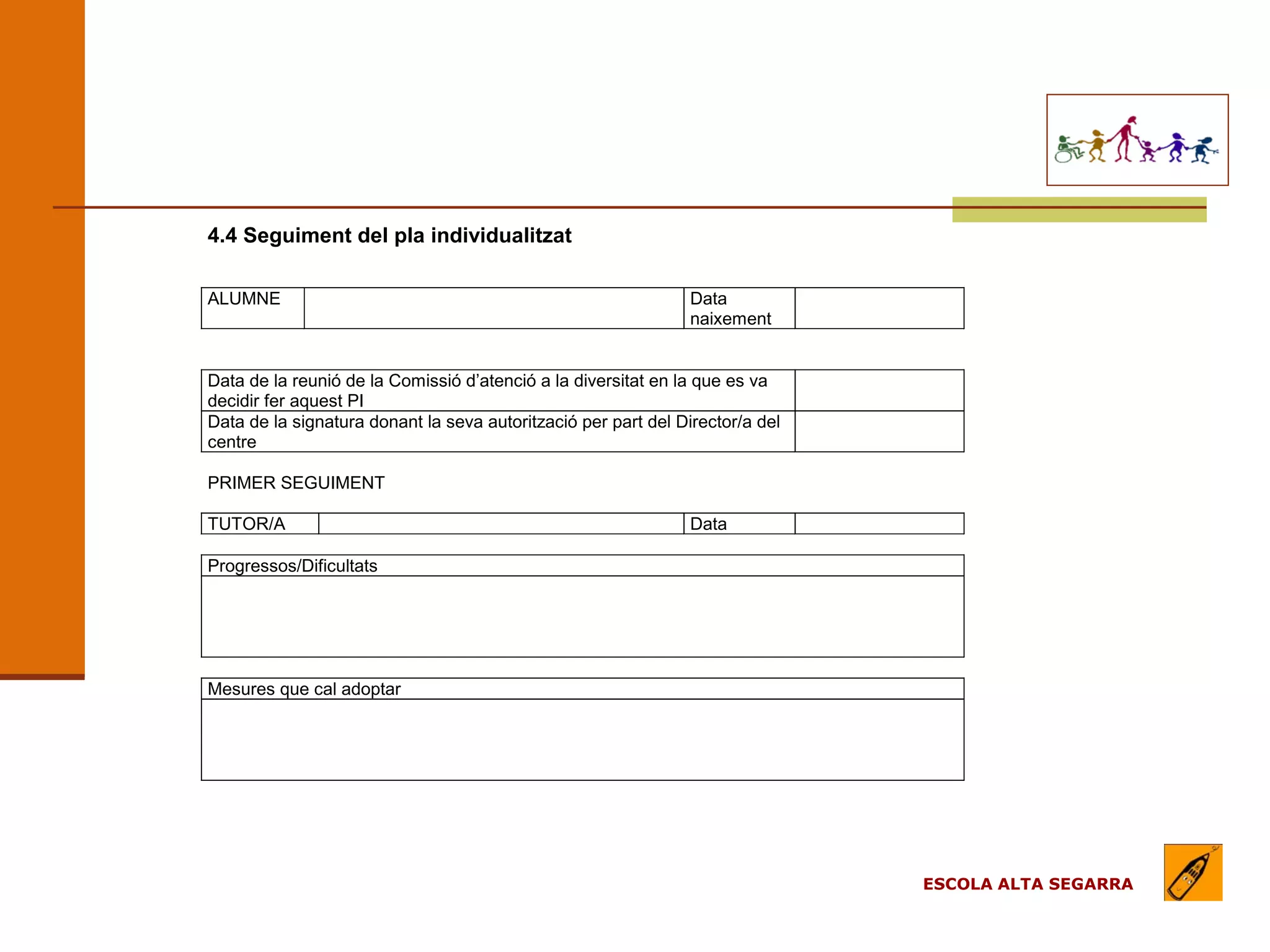 EL MODEL DE L’ESCOLA
                                         (apartats)

4.4 Seguiment del pla individualitzat

ALUMNE                                                          Data
                                                                naixement


Data de la reunió de la Comissió d’atenció a la diversitat en la que es va
decidir fer aquest PI
Data de la signatura donant la seva autorització per part del Director/a del
centre

PRIMER SEGUIMENT

TUTOR/A                                                         Data

Progressos/Dificultats




Mesures que cal adoptar




                                                                               ESCOLA ALTA SEGARRA
 