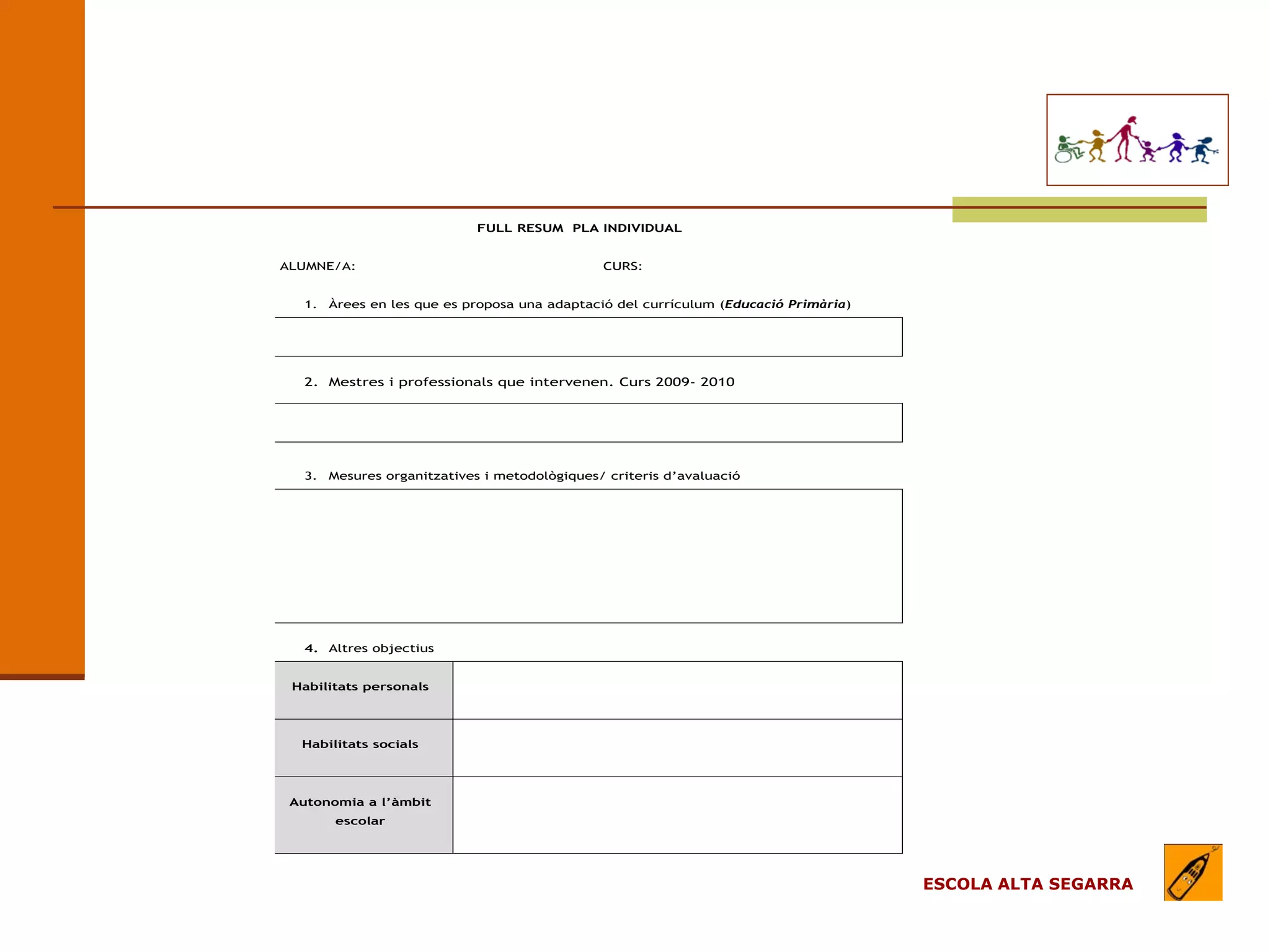 EL MODEL DE L’ESCOLA
                                     (apartats)

                               FULL RESUM PLA INDIVIDUAL


  ALUMNE/A:                                       CURS:


     1.   Àrees en les que es proposa una adaptació del currículum (Educació Primària)




     2. Mestres i professionals que intervenen. Curs 2009- 2010




     3.   Mesures organitzatives i metodològiques/ criteris d’avaluació




     4. Altres objectius


   Habilitats personals




    Habilitats socials




   Autonomia a l’àmbit
          escolar




                                                                                         ESCOLA ALTA SEGARRA
 