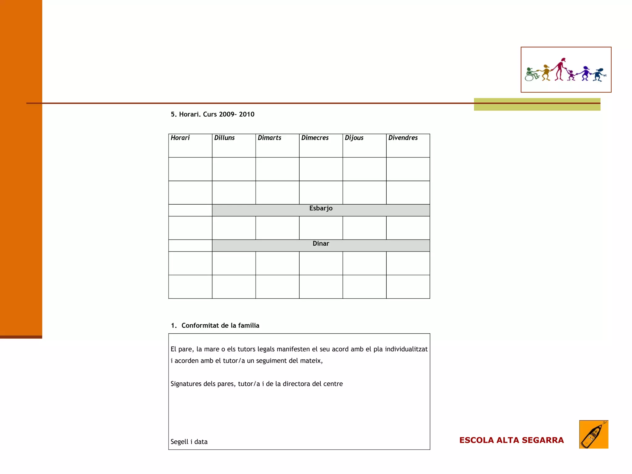 EL MODEL DE L’ESCOLA
                                (apartats)

   5. Horari. Curs 2009– 2010


   Horari          Dilluns      Dimarts        Dimecres          Dijous     Divendres




                                                  Esbarjo




                                                   Dinar




   1. Conformitat de la família


   El pare, la mare o els tutors legals manifesten el seu acord amb el pla individualitzat
   i acorden amb el tutor/a un seguiment del mateix,


   Signatures dels pares, tutor/a i de la directora del centre




   Segell i data                                                                             ESCOLA ALTA SEGARRA
 