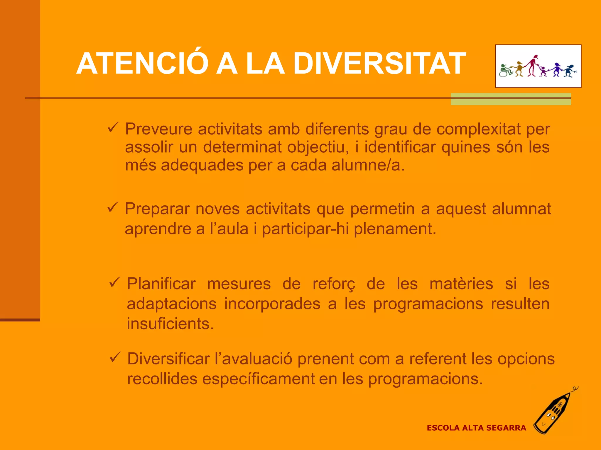 ATENCIÓ A LA DIVERSITAT

  Preveure activitats amb diferents grau de complexitat per
   assolir un determinat objectiu, i identificar quines són les
   més adequades per a cada alumne/a.

  Preparar noves activitats que permetin a aquest alumnat
   aprendre a l’aula i participar-hi plenament.


  Planificar mesures de reforç de les matèries si les
   adaptacions incorporades a les programacions resulten
   insuficients.

  Diversificar l’avaluació prenent com a referent les opcions
   recollides específicament en les programacions.

                                             ESCOLA ALTA SEGARRA
 