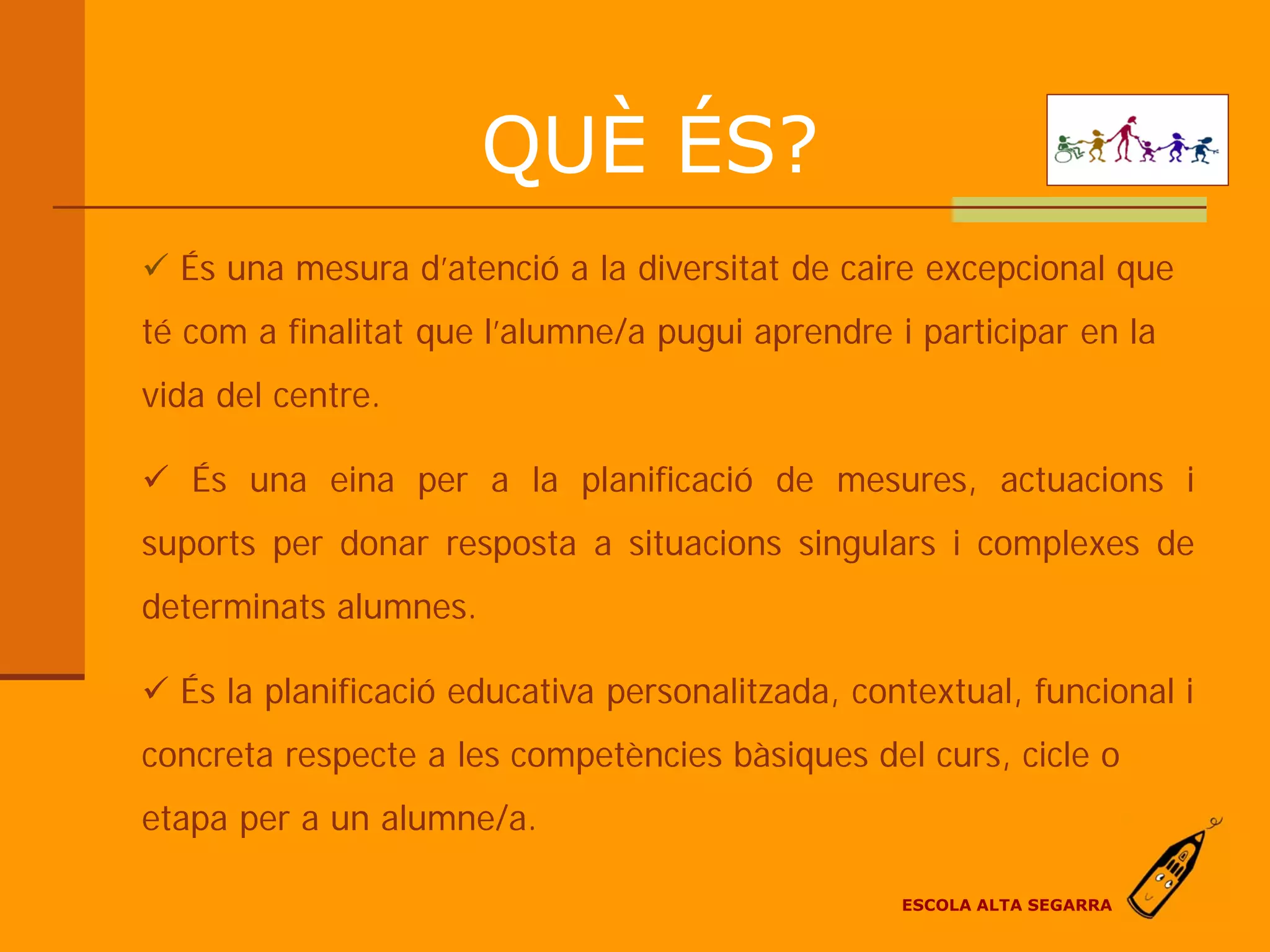 QUÈ ÉS?
 És una mesura d’atenció a la diversitat de caire excepcional que
té com a finalitat que l’alumne/a pugui aprendre i participar en la
vida del centre.

 És una eina per a la planificació de mesures, actuacions i
suports per donar resposta a situacions singulars i complexes de
determinats alumnes.

 És la planificació educativa personalitzada, contextual, funcional i
concreta respecte a les competències bàsiques del curs, cicle o
etapa per a un alumne/a.

                                                  ESCOLA ALTA SEGARRA
 