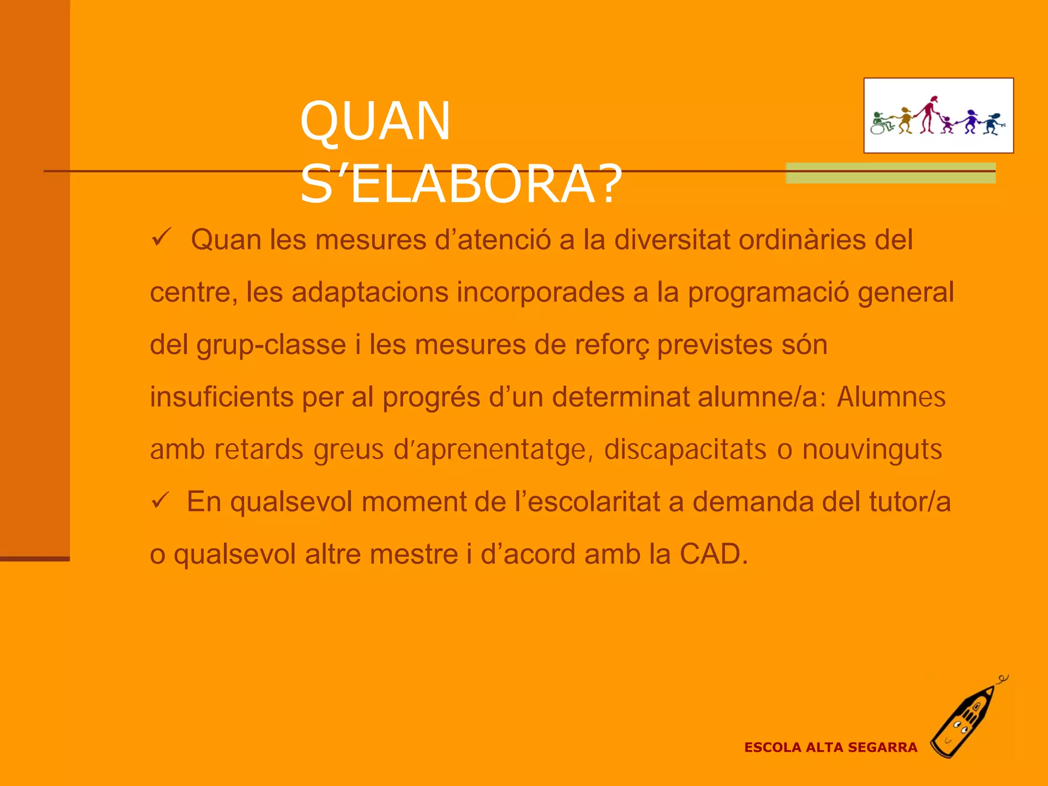 QUAN
           S’ELABORA?
 Quan les mesures d’atenció a la diversitat ordinàries del
centre, les adaptacions incorporades a la programació general
del grup-classe i les mesures de reforç previstes són
insuficients per al progrés d’un determinat alumne/a: Alumnes
amb retards greus d’aprenentatge, discapacitats o nouvinguts
 En qualsevol moment de l’escolaritat a demanda del tutor/a

o qualsevol altre mestre i d’acord amb la CAD.




                                              ESCOLA ALTA SEGARRA
 