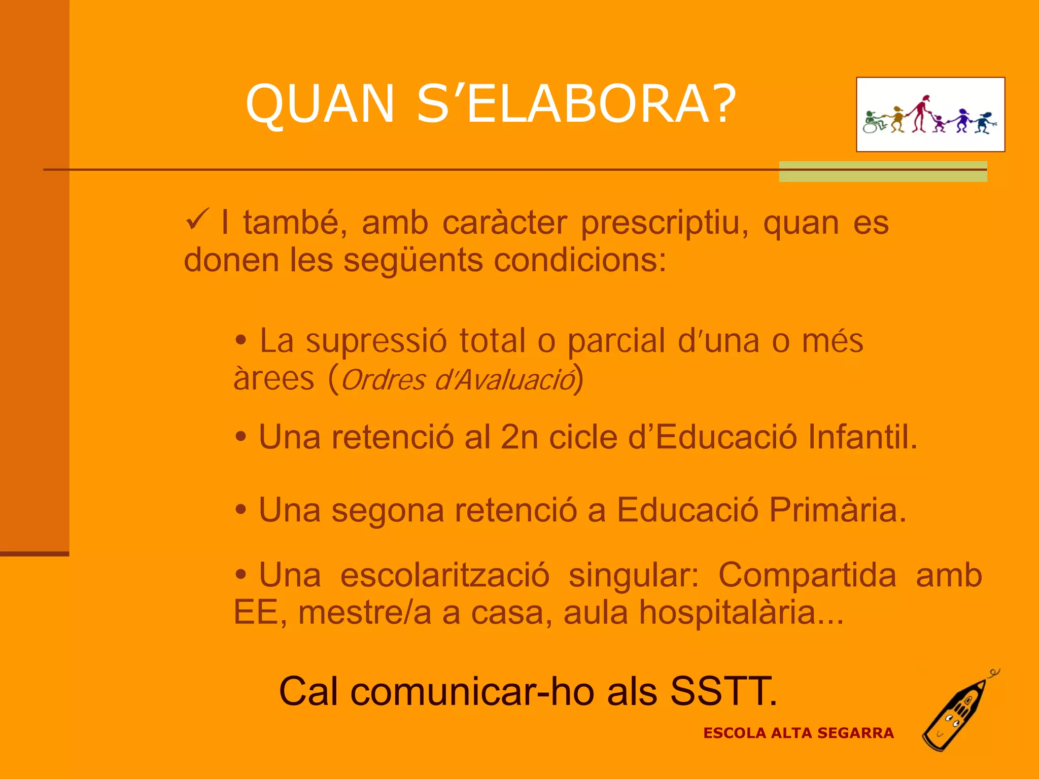QUAN S’ELABORA?

 I també, amb caràcter prescriptiu, quan es
donen les següents condicions:

    La supressió total o parcial d’una o més
   àrees (Ordres d’Avaluació)
    Una retenció al 2n cicle d’Educació Infantil.

    Una segona retenció a Educació Primària.
    Una escolarització singular: Compartida amb
   EE, mestre/a a casa, aula hospitalària...

      Cal comunicar-ho als SSTT.
                                   ESCOLA ALTA SEGARRA
 