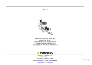TURBOSOL Produzione S.p.A.
Via A. Volta, 1
31030 Pero di Breda (TV) - ITALIA
Tel. ++ 39 0422 90251 - Fax ++ 39 0422 904408
http://www.turbosol.it E-Mail : info@turbosol.it
POLI T
CATALOGO PARTI DI RICAMBIO
SPAREPARTS LIST
CATALOGUE PICES DE RECHANGE
LISTADO PIEZAS DE REPUESTO
CATALOGO DE PECAS DE REPOSICÃO
IS12/03 561225
1/72
 