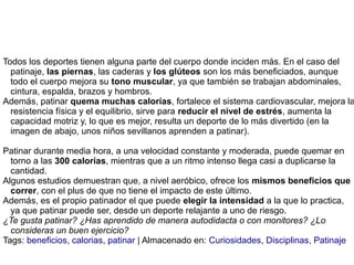 Todos los deportes tienen alguna parte del cuerpo donde inciden más. En el caso del
patinaje, las piernas, las caderas y los glúteos son los más beneficiados, aunque
todo el cuerpo mejora su tono muscular, ya que también se trabajan abdominales,
cintura, espalda, brazos y hombros.
Además, patinar quema muchas calorías, fortalece el sistema cardiovascular, mejora la
resistencia física y el equilibrio, sirve para reducir el nivel de estrés, aumenta la
capacidad motriz y, lo que es mejor, resulta un deporte de lo más divertido (en la
imagen de abajo, unos niños sevillanos aprenden a patinar).
Patinar durante media hora, a una velocidad constante y moderada, puede quemar en
torno a las 300 calorías, mientras que a un ritmo intenso llega casi a duplicarse la
cantidad.
Algunos estudios demuestran que, a nivel aeróbico, ofrece los mismos beneficios que
correr, con el plus de que no tiene el impacto de este último.
Además, es el propio patinador el que puede elegir la intensidad a la que lo practica,
ya que patinar puede ser, desde un deporte relajante a uno de riesgo.
¿Te gusta patinar? ¿Has aprendido de manera autodidacta o con monitores? ¿Lo
consideras un buen ejercicio?
Tags: beneficios, calorias, patinar | Almacenado en: Curiosidades, Disciplinas, Patinaje
 
