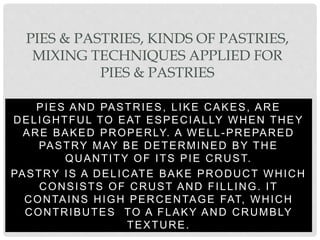 PIES AND PASTRIES, LIKE CAKES, ARE
DELIGHTFUL TO EAT ESPECIALLY WHEN THEY
ARE BAKED PROPERLY. A WELL-PREPARED
PASTRY MAY BE DETERMINED BY THE
QUANTITY OF ITS PIE CRUST.
PASTRY IS A DELICATE BAKE PRODUCT WHICH
CONSISTS OF CRUST AND FILLING. IT
CONTAINS HIGH PERCENTAGE FAT, WHICH
CONTRIBUTES TO A FLAKY AND CRUMBLY
TEXTURE.
PIES & PASTRIES, KINDS OF PASTRIES,
MIXING TECHNIQUES APPLIED FOR
PIES & PASTRIES
 