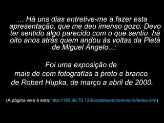 …  Há uns dias entretive-me a fazer esta apresentação, que me deu imenso gozo. Devo ter sentido algo parecido com o que sentiu  há oito anos atrás quem andou às voltas da Pietà de Miguel Ángelo...:  Foi uma exposição de  mais de cem fotografías a preto e branco  de Robert Hupka, de março a abril de 2000. (A página web é esta:  http://193.48.70.125/arstella/en/sommaire/index.dim ) 