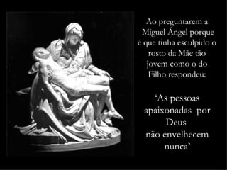 Ao preguntarem a Miguel Ángel porque é que tinha esculpido o rosto da Mãe tão jovem como o do Filho respondeu: ‘ As pessoas apaixonadas  por Deus  não envelhecem nunca’ 