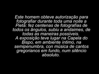 Este homem obteve autorização para fotografiar durante toda uma noite a Pietà: fez centenas de fotografías de todos os ângulos, subiu a andaimes, de todas as maneiras possíveis.  A exposição teve lugar na Capela do Bispo, em ambiente íntimo, na semipenumbra, con música de cantos gregorianos em fundo, num silêncio absoluto.  