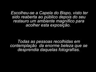 Escolheu-se a Capela do Bispo, visto ter sido reaberta ao público depois do seu restauro um ambiente magnífico para acolher esta exposição.  Todas as pessoas recolhidas em contemplação  da enorme beleza que se desprendia daquelas fotografías. 