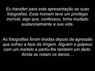 Eu transferi para esta apresentação as suas fotografias. Esse homem teve um privilégio incrível, algo que, confessou, tinha mudado sustancialmente a sua vida. As fotografias foram tiradas depois da agressão que sofreu a face da Virgem. Alguém a golpeou com um martelo e partiu-lhe também um dedo. Ainda se notam os danos… 
