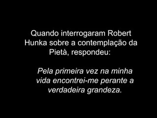   Quando interrogaram Robert Hunka sobre a contemplação da Pietà, respondeu:    Pela primeira vez na minha vida encontrei-me perante a verdadeira grandeza. 