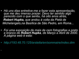 Há uns dias entretive-me a fazer esta apresentação, que me deu imenso prazer. Devo ter sentido algo parecido com o que sentiu, há oito anos atrás,  Robert Hupka,  que andou à volta da Pietà de  Michelangelo,na Basílica de São Pedro, em Roma...   Foi uma exposição de mais de cem fotografias a preto e branco de  Robert Hupka , de Março a Abril de 2000. A página web é esta:  http ://193.48.70.125/ arstella /en/ sommaire / index.dim     .  