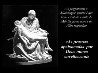 Ao perguntarem a  Michelangelo porque é que tinha esculpido o rosto da Mãe tão jovem como o do Filho respondeu: «As pessoas apaixonadas  por Deus nunca envelhecem!» 