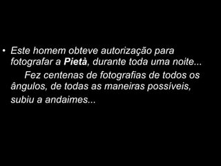 Este homem obteve autorização para fotografar a  Pietà , durante toda uma noite...  Fez centenas de fotografias de todos os ângulos, de todas as maneiras possíveis,  subiu a andaimes... 