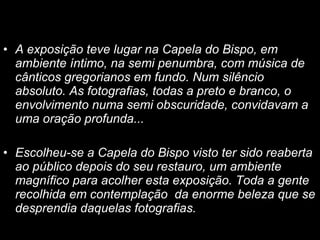 A exposição teve lugar na Capela do Bispo, em ambiente íntimo, na semi penumbra, com música de cânticos gregorianos em fundo. Num silêncio absoluto. As fotografias, todas a preto e branco, o envolvimento numa semi obscuridade, convidavam a uma oração profunda...  Escolheu-se a Capela do Bispo visto ter sido reaberta ao público depois do seu restauro, um ambiente magnífico para acolher esta exposição. Toda a gente recolhida em contemplação  da enorme beleza que se desprendia daquelas fotografias .   