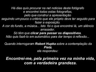 Há dias quis procurar na net noticias deste fotógrafo  e encontrei todas estas fotografias,  pelo que construí a apresentação  seguindo um pouco o critério que ele próprio deve ter seguido para fazer a exposição.  A cor do fundo, a música... Isto  foi o que encontrei lá, um silêncio arrasador.  Só têm que  clicar para passar os diapositivos .  Não quis fazê-lo em automático para dar tempo à reflexão...    Quando interrogaram  Robert Hupka  sobre a contemplação da  Pietà , ele respondeu:    Encontrei-me, pela primeira vez na minha vida, com a verdadeira grandeza.   