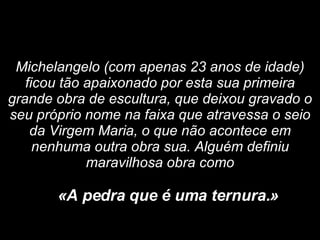 Michelangelo (com apenas 23 anos de idade) ficou tão apaixonado por esta sua primeira grande obra de escultura, que deixou gravado o seu próprio nome na faixa que atravessa o seio da Virgem Maria, o que não acontece em nenhuma outra obra sua. Alguém definiu maravilhosa obra como «A pedra que é uma ternura.»   