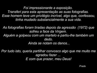   Foi impressionante a exposição.  Transferi para esta apresentação as suas fotografias.  Esse homem teve um privilégio incrível, algo que, confessou, tinha mudado substancialmente a sua vida.   As fotografias foram tiradas depois da agressão  (1972) que sofreu a face da Virgem.  Alguém a golpeou com um martelo e partiu-lhe também um dedo. Ainda se notam os danos...   Por tudo isto, queria partilhar convosco algo que me muito me agradou fazer ...  E com que prazer, meu Deus! Prado 