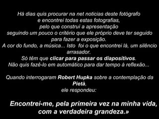 Há dias quis procurar na net noticias deste fotógrafo  e encontrei todas estas fotografias,  pelo que construí a apresentação  seguindo um pouco o critério que ele próprio deve ter seguido para fazer a exposição.  A cor do fundo, a música... Isto  foi o que encontrei lá, um silêncio arrasador.  Só têm que  clicar para passar os diapositivos .  Não quis fazê-lo em automático para dar tempo à reflexão...    Quando interrogaram  Robert Hupka  sobre a contemplação da  Pietà , ele respondeu:    Encontrei-me, pela primeira vez na minha vida, com a verdadeira grandeza.»   