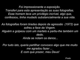   Foi impressionante a exposição.  Transferi para esta apresentação as suas fotografias.  Esse homem teve um privilégio incrível, algo que, confessou, tinha mudado substancialmente a sua vida.   As fotografias foram tiradas depois da agressão  (1972) que sofreu a face da Virgem.  Alguém a golpeou com um martelo e partiu-lhe também um dedo. Ainda se notam os danos...   Por tudo isto, queria partilhar convosco algo que me muito me agradou fazer ...  E com que prazer, meu Deus! Prado 