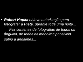 Robert Hupka  obteve autorização para fotografar a  Pietà , durante toda uma noite...  Fez centenas de fotografias de todos os ângulos, de todas as maneiras possíveis,  subiu a andaimes... 