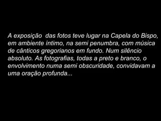 A exposição  das fotos teve lugar na Capela do Bispo, em ambiente íntimo, na semi penumbra, com música de cânticos gregorianos em fundo. Num silêncio absoluto. As fotografias, todas a preto e branco, o envolvimento numa semi obscuridade, convidavam a uma oração profunda...  
