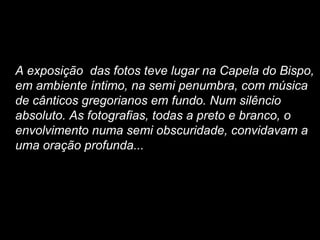 A exposição das fotos teve lugar na Capela do Bispo,
em ambiente íntimo, na semi penumbra, com música
de cânticos gregorianos em fundo. Num silêncio
absoluto. As fotografias, todas a preto e branco, o
envolvimento numa semi obscuridade, convidavam a
uma oração profunda...
 