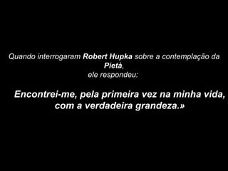 Quando interrogaram Robert Hupka sobre a contemplação da
Pietà,
ele respondeu:
Encontrei-me, pela primeira vez na minha vida,
com a verdadeira grandeza.»
 