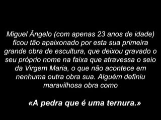 Miguel Ângelo (com apenas 23 anos de idade)
ficou tão apaixonado por esta sua primeira
grande obra de escultura, que deixou gravado o
seu próprio nome na faixa que atravessa o seio
da Virgem Maria, o que não acontece em
nenhuma outra obra sua. Alguém definiu
maravilhosa obra como
«A pedra que é uma ternura.»
 