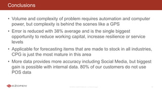 E2OPEN CONFIDENTIAL | © 2016 E2open 36
Conclusions
• Volume and complexity of problem requires automation and computer
power, but complexity is behind the scenes like a GPS
• Error is reduced with 38% average and is the single biggest
opportunity to reduce working capital, increase resilience or service
levels
• Applicable for forecasting items that are made to stock in all industries,
CPG is just the most mature in this area
• More data provides more accuracy including Social Media, but biggest
gain is possible with internal data. 80% of our customers do not use
POS data
 