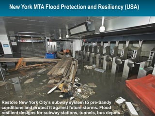 © 2014 ARCADIS15 April 201556
New York MTA Flood Protection and Resiliency (USA)
Perimeter Protection and
Elevated Critical Infrastructure
$830 Million
Restore New York City’s subway system to pre-Sandy
conditions and protect it against future storms. Flood
resilient designs for subway stations, tunnels, bus depots
 